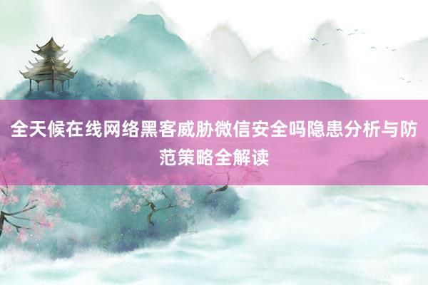 全天候在线网络黑客威胁微信安全吗隐患分析与防范策略全解读