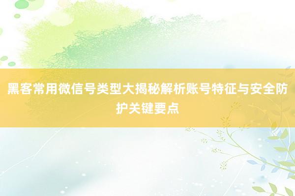 黑客常用微信号类型大揭秘解析账号特征与安全防护关键要点