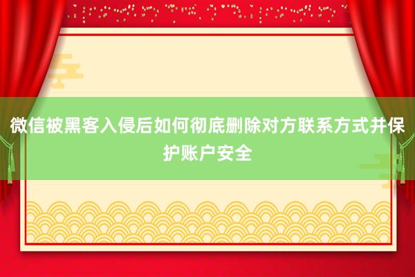 微信被黑客入侵后如何彻底删除对方联系方式并保护账户安全