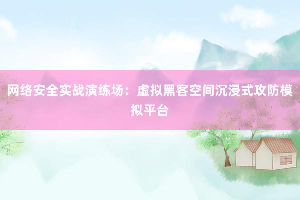 网络安全实战演练场：虚拟黑客空间沉浸式攻防模拟平台