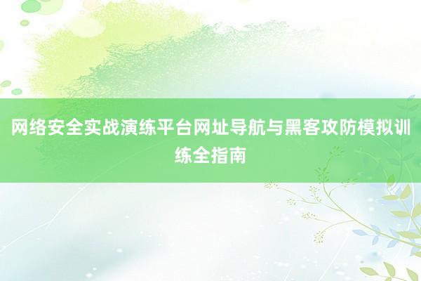 网络安全实战演练平台网址导航与黑客攻防模拟训练全指南